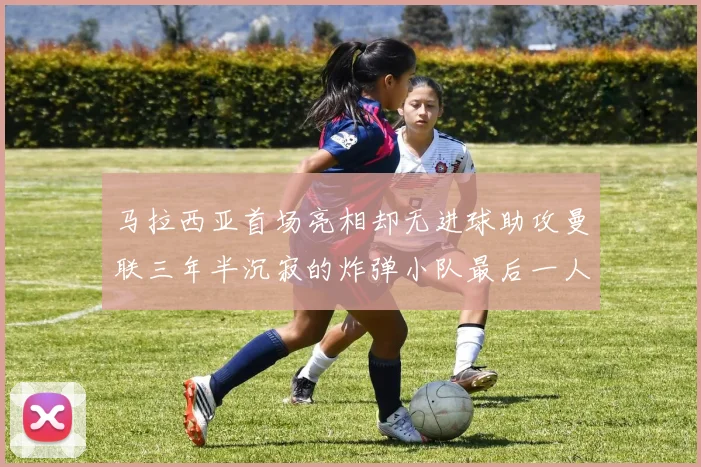 马拉西亚首场亮相却无进球助攻曼联三年半沉寂的炸弹小队最后一人