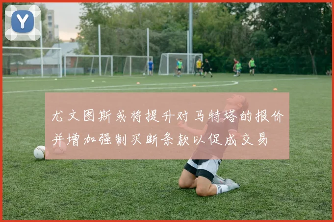 尤文图斯或将提升对马特塔的报价并增加强制买断条款以促成交易