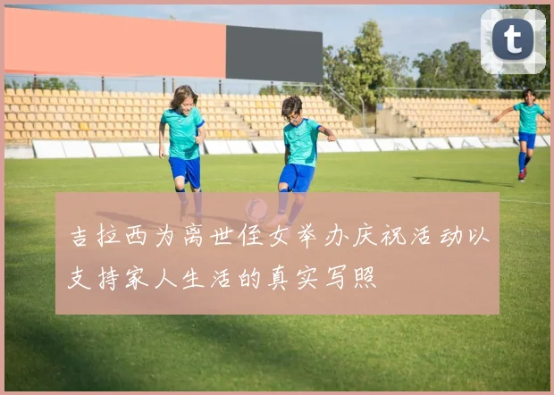 吉拉西为离世侄女举办庆祝活动以支持家人生活的真实写照