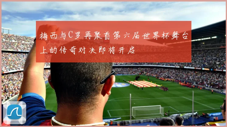 梅西与C罗再聚首第六届世界杯舞台上的传奇对决即将开启