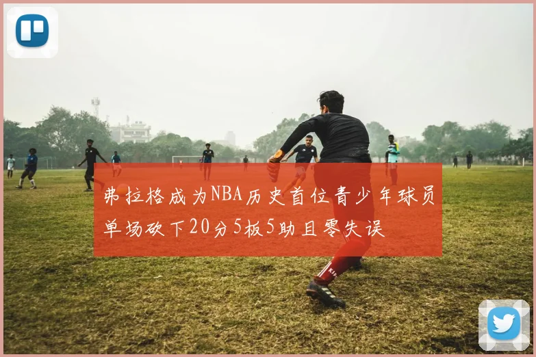 弗拉格成为NBA历史首位青少年球员单场砍下20分5板5助且零失误