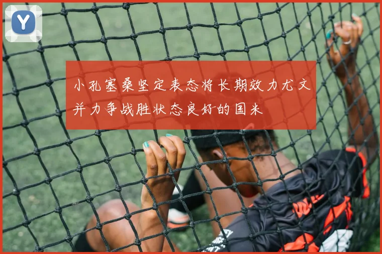 小孔塞桑坚定表态将长期效力尤文并力争战胜状态良好的国米