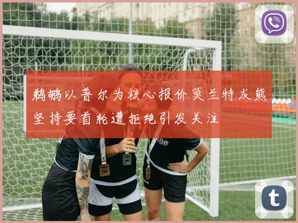 鹈鹕以普尔为核心报价莫兰特灰熊坚持要首轮遭拒绝引发关注