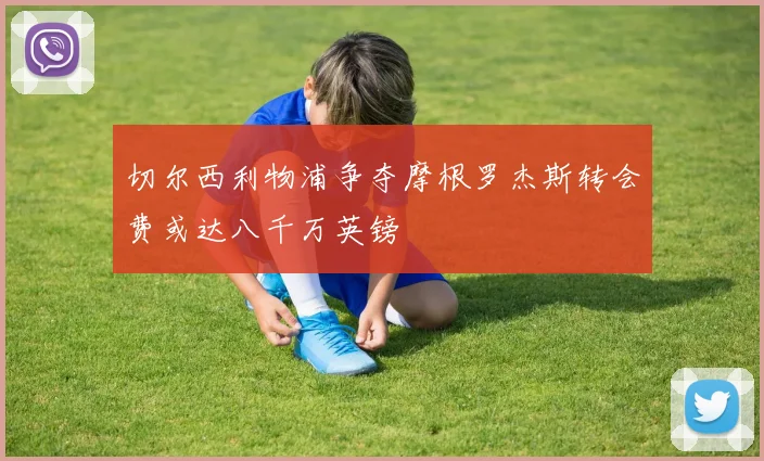 切尔西利物浦争夺摩根罗杰斯转会费或达八千万英镑