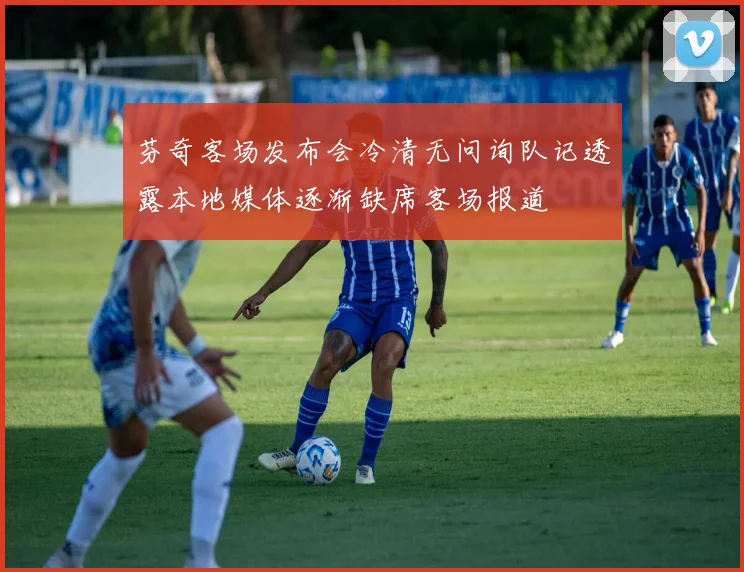 芬奇客场发布会冷清无问询队记透露本地媒体逐渐缺席客场报道