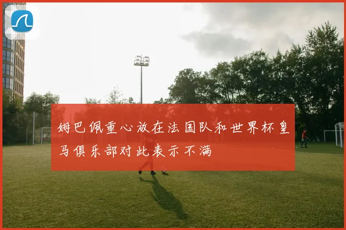 姆巴佩重心放在法国队和世界杯皇马俱乐部对此表示不满