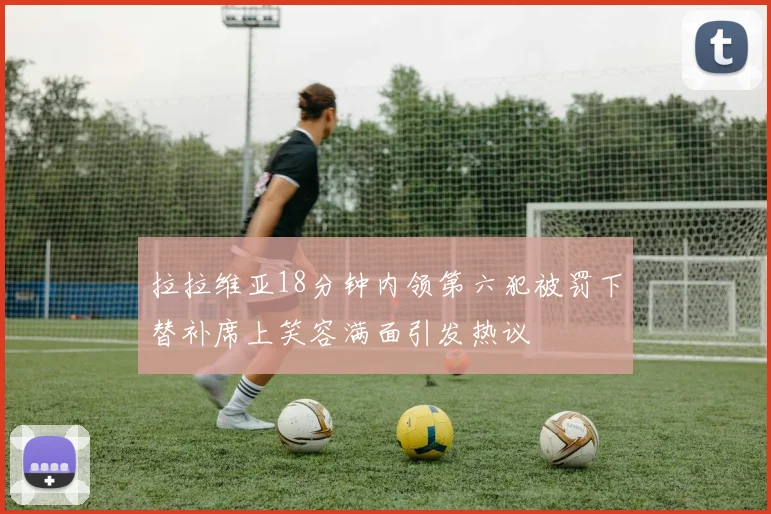 拉拉维亚18分钟内领第六犯被罚下替补席上笑容满面引发热议