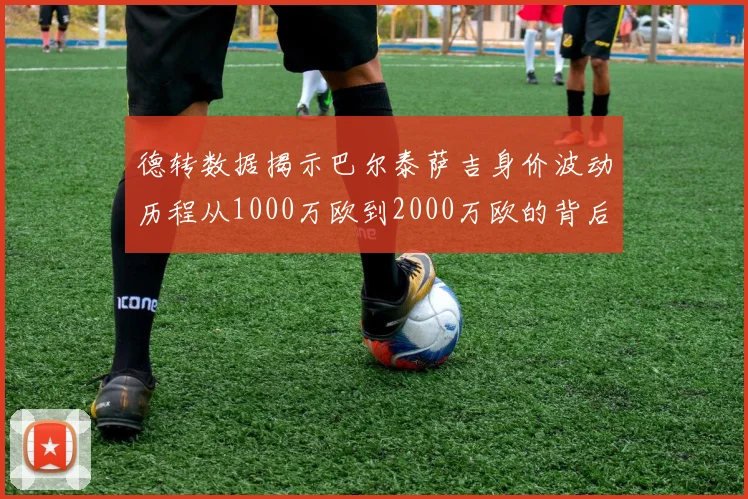 德转数据揭示巴尔泰萨吉身价波动历程从1000万欧到2000万欧的背后故事