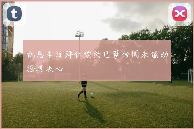 凯恩专注拜仁续约巴萨传闻未能动摇其决心
