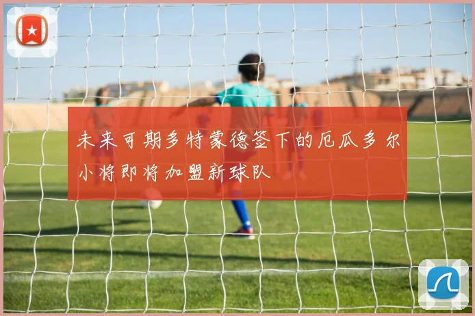 未来可期多特蒙德签下的厄瓜多尔小将即将加盟新球队