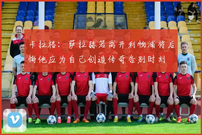 卡拉格：萨拉赫若离开利物浦将后悔他应为自己创造传奇告别时刻