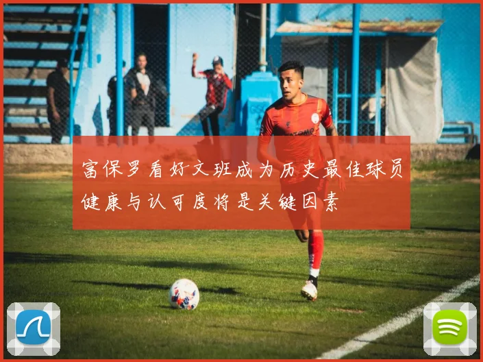 富保罗看好文班成为历史最佳球员健康与认可度将是关键因素
