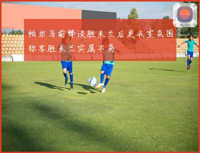 帕尔马前锋谈胜米兰后更衣室氛围称客胜米兰实属不易