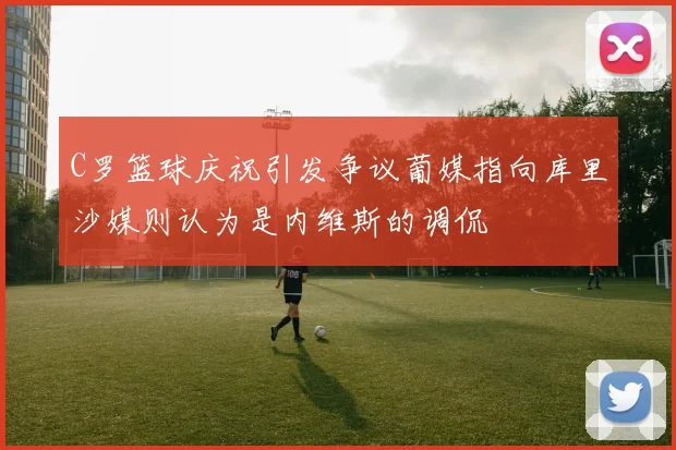 C罗篮球庆祝引发争议葡媒指向库里沙媒则认为是内维斯的调侃