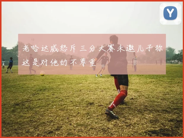 老哈达威怒斥三分大赛未邀儿子称这是对他的不尊重